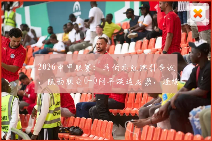 2026中甲联赛:冯伯元红牌引争议,陕西联合0-0闷平延边龙鼎,连续三轮不胜困境解析