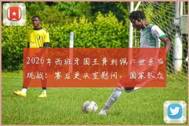 2026年西班牙国王费利佩六世亲临观战：赛后更衣室慰问，国家队众将备受鼓舞