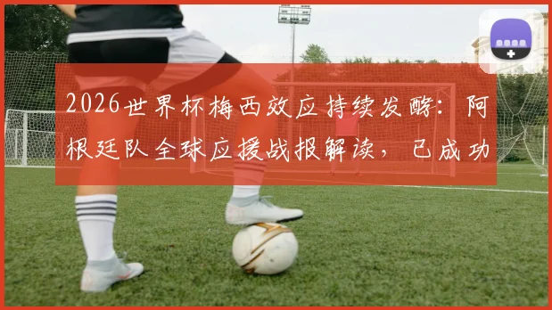2026世界杯梅西效应持续发酵：阿根廷队全球应援战报解读，已成功点亮四大核心区域