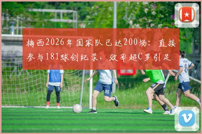 梅西2026年国家队已达200场：直接参与181球创纪录，效率超C罗引足坛热议