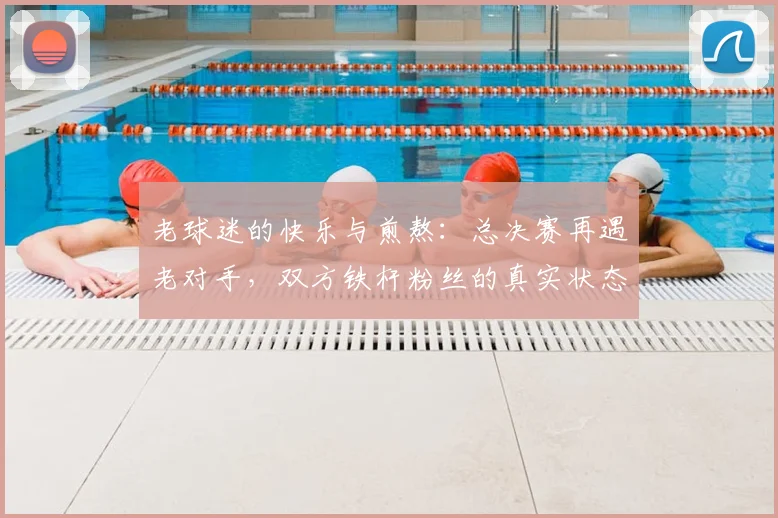 老球迷的快乐与煎熬：总决赛再遇老对手，双方铁杆粉丝的真实状态全解（2026版）