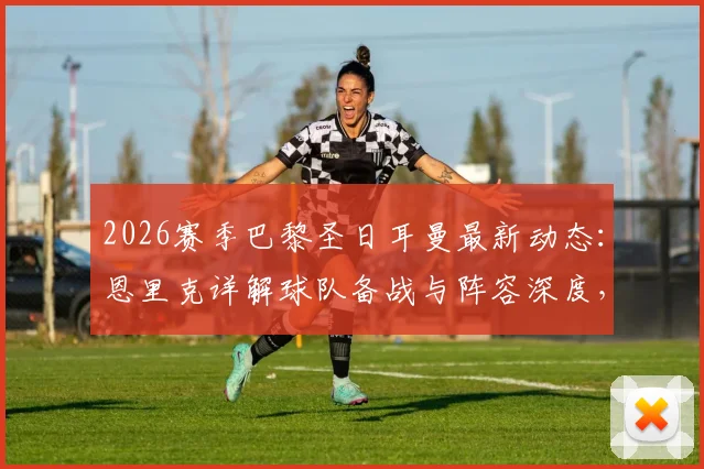 2026赛季巴黎圣日耳曼最新动态:恩里克详解球队备战与阵容深度,姆巴佩等球员状态成焦点