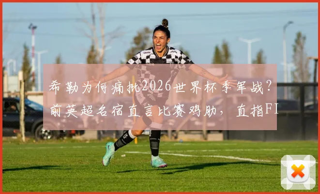 希勒为何痛批2026世界杯季军战？前英超名宿直言比赛鸡肋，直指FIFA捞钱本质