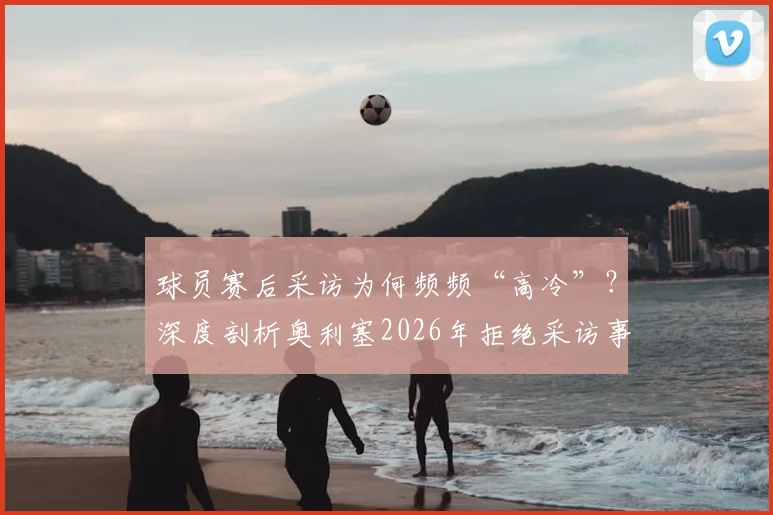 球员赛后采访为何频频“高冷”？深度剖析奥利塞2026年拒绝采访事件背后的球场文化与舆论风波