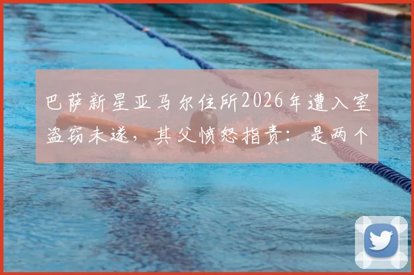 巴萨新星亚马尔住所2026年遭入室盗窃未遂,其父愤怒指责:是两个恶棍干的,我们没偷过东西