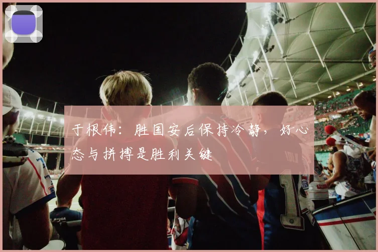 于根伟：胜国安后保持冷静，好心态与拼搏是胜利关键