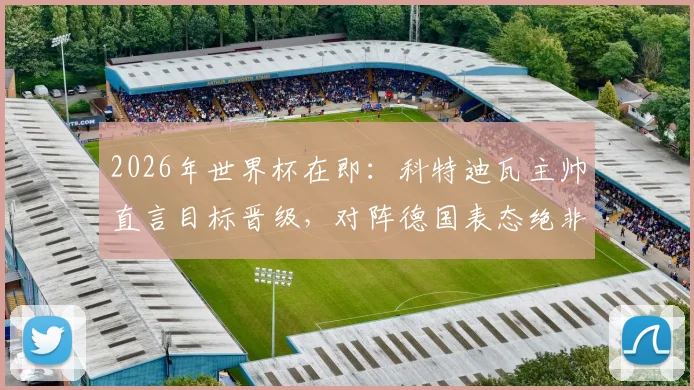 2026年世界杯在即：科特迪瓦主帅直言目标晋级，对阵德国表态绝非陪跑