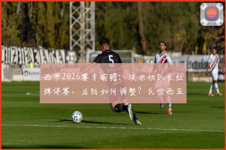 西甲2026赛季前瞻:埃尔切队长红牌停赛,后防如何调整?瓦伦西亚上轮遭逆转原因全解析
