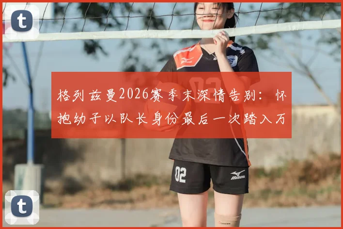 格列兹曼2026赛季末深情告别：怀抱幼子以队长身份最后一次踏入万达大都会球场全记录