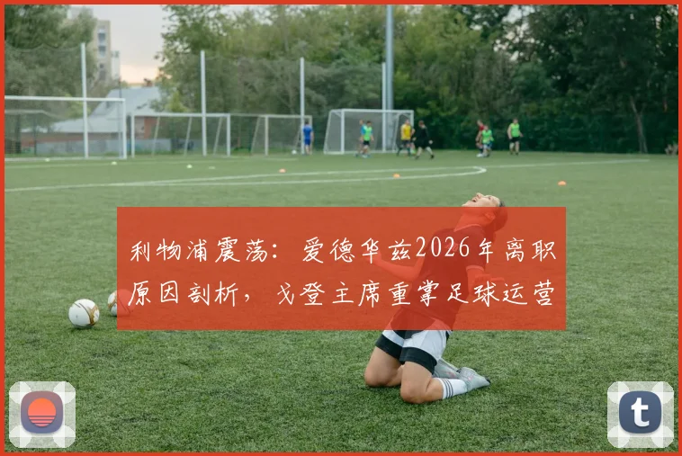 利物浦震荡：爱德华兹2026年离职原因剖析，戈登主席重掌足球运营对红军转会策略影响几何？