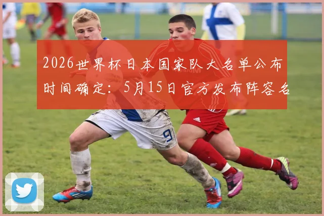 2026世界杯日本国家队大名单公布时间确定:5月15日官方发布阵容名单及入选球员预测分析