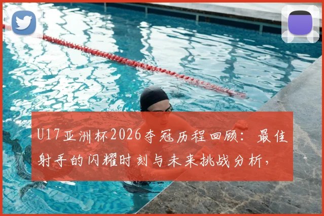 U17亚洲杯2026夺冠历程回顾:最佳射手的闪耀时刻与未来挑战分析,备战世界杯之路