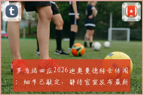 罗马诺回应2026迪奥曼德转会传闻：细节已敲定，静待官宣发布最新进展